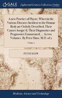 A new Practice of Physic; Wherein the Various Diseases Incident to the Human Body are Orderly Described, Their Causes Assign'd, Their Diagnostics and Prognostics Enumerated, ... In two Volumes. By Peter Shaw, M.D. of 2; Volume 2