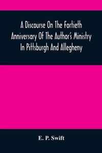 A Discourse On The Fortieth Anniversary Of The Author'S Ministry In Pittsburgh And Allegheny