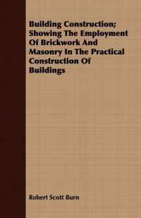 Building Construction; Showing The Employment Of Brickwork And Masonry In The Practical Construction Of Buildings