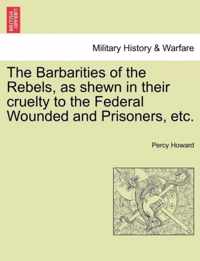 The Barbarities of the Rebels, as Shewn in Their Cruelty to the Federal Wounded and Prisoners, Etc.