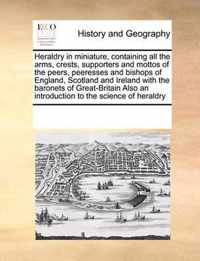 Heraldry in Miniature, Containing All the Arms, Crests, Supporters and Mottos of the Peers, Peeresses and Bishops of England, Scotland and Ireland with the Baronets of Great-Britain Also an Introduction to the Science of Heraldry