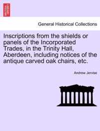 Inscriptions from the Shields or Panels of the Incorporated Trades, in the Trinity Hall, Aberdeen, Including Notices of the Antique Carved Oak Chairs, Etc.