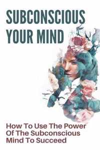 Subconscious Your Mind: How To Use The Power Of The Subconscious Mind To Succeed