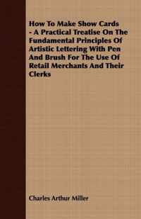 How To Make Show Cards - A Practical Treatise On The Fundamental Principles Of Artistic Lettering With Pen And Brush For The Use Of Retail Merchants And Their Clerks