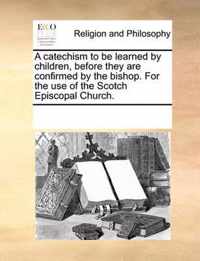 A Catechism to Be Learned by Children, Before They Are Confirmed by the Bishop. for the Use of the Scotch Episcopal Church.