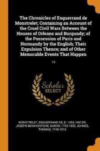 The Chronicles of Enguerrand de Monstrelet; Containing an Account of the Cruel Civil Wars Between the Houses of Orleans and Burgundy; Of the Possession of Paris and Normandy by the English; Their Expulsion Thence; And of Other Memorable Events That Happen