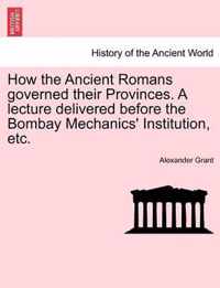 How the Ancient Romans Governed Their Provinces. a Lecture Delivered Before the Bombay Mechanics' Institution, Etc.