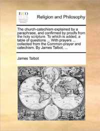 The Church-Catechism Explained by a Paraphrase, and Confirmed by Proofs from the Holy Scripture. to Which Is Added, a Table of Questions ... with Prayers ... Collected from the Common-Prayer and Catechism. by James Talbot, ...