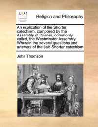 An Explication of the Shorter Catechism, Composed by the Assembly of Divines, Commonly Called, the Westminster Assembly. Wherein the Several Questions and Answers of the Said Shorter Catechism