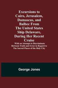 Excursions to Cairo, Jerusalem, Damascus, and Balbec From the United States Ship Delaware, During Her Recent Cruise; With an Attempt to Discriminate Between Truth and Error in Regard to the Sacred Places of the Holy City