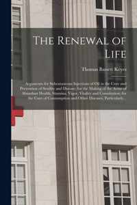 The Renewal of Life; Arguments for Subcutaneous Injections of Oil in the Cure and Prevention of Senility and Disease; for the Making of the Acme of Abundant Health, Stamina, Vigor, Vitality and Constitution; for the Cure of Consumption and Other...