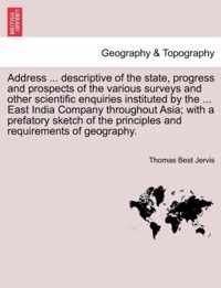 Address ... Descriptive of the State, Progress and Prospects of the Various Surveys and Other Scientific Enquiries Instituted by the ... East India Company Throughout Asia; With a Prefatory Sketch of the Principles and Requirements of Geography.