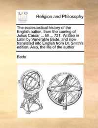 The ecclesiastical history of the English nation, from the coming of Julius Caesar ... till ... 731. Written in Latin by Venerable Bede, and now translated into English from Dr. Smith's edition. Also, the life of the author