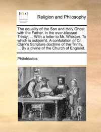 The Equality of the Son and Holy Ghost with the Father, in the Ever-Blessed Trinity; ... with a Letter to Mr. Whiston. to Which Is Subjoin'd, a Confutation of Dr. Clark's Scripture Doctrine of the Trinity, ... by a Divine of the Church of England.