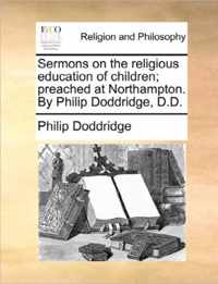 Sermons on the Religious Education of Children; Preached at Northampton. by Philip Doddridge, D.D.