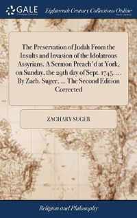 The Preservation of Judah From the Insults and Invasion of the Idolatrous Assyrians. A Sermon Preach'd at York, on Sunday, the 29th day of Sept. 1745. ... By Zach. Suger, ... The Second Edition Corrected