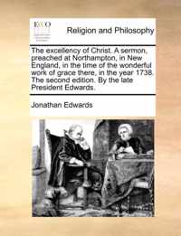 The Excellency of Christ. a Sermon, Preached at Northampton, in New England, in the Time of the Wonderful Work of Grace There, in the Year 1738. the Second Edition. by the Late President Edwards.