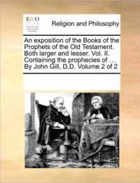 An exposition of the Books of the Prophets of the Old Testament. Both larger and lesser. Vol. II. Containing the prophecies of ... By John Gill, D.D. Volume 2 of 2