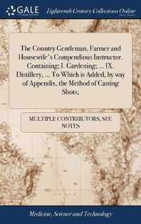 The Country Gentleman, Farmer and Housewife's Compendious Instructor. Containing; I. Gardening; ... IX. Distillery, ... To Which is Added, by way of Appendix, the Method of Casting Shots;