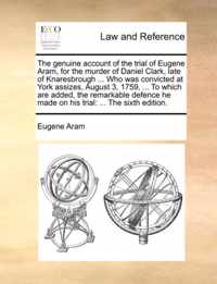 The Genuine Account of the Trial of Eugene Aram, for the Murder of Daniel Clark, Late of Knaresbrough ... Who Was Convicted at York Assizes, August 3, 1759, ... to Which Are Added, the Remarkable Defence He Made on His Trial