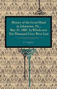 History of the Great Flood in Johnstown, Pa., May 31, 1889, by Which over Ten Thousand Lives Were Lost