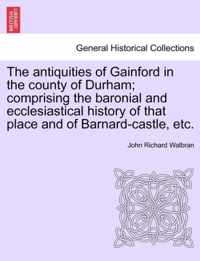 The Antiquities of Gainford in the County of Durham; Comprising the Baronial and Ecclesiastical History of That Place and of Barnard-Castle, Etc.