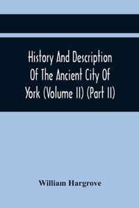 History And Description Of The Ancient City Of York; Comprising All The Most Interesting Information, Already Published In Drake'S Eboracum (Volume Ii) (Part Ii)