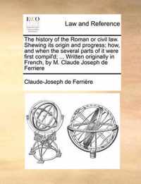 The History of the Roman or Civil Law. Shewing Its Origin and Progress; How, and When the Several Parts of It Were First Compil'd; ... Written Originally in French, by M. Claude Joseph de Ferriere