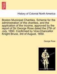 Boston Municipal Charities. Scheme for the Administration of the Charities, and the Application of the Income, Approved by the Report of Sir George Rose Dated the 27th of July, 1850. Confirmed by Vice-Chancellor Knight Bruce, 3rd of August, 1850.