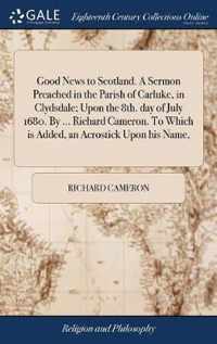 Good News to Scotland. A Sermon Preached in the Parish of Carluke, in Clydsdale; Upon the 8th. day of July 1680. By ... Richard Cameron. To Which is Added, an Acrostick Upon his Name,