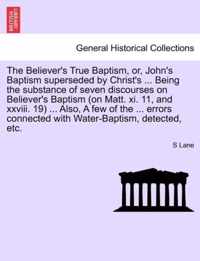 The Believer's True Baptism, Or, John's Baptism Superseded by Christ's ... Being the Substance of Seven Discourses on Believer's Baptism (on Matt. XI. 11, and XXVIII. 19) ... Also, a Few of the ... Errors Connected with Water-Baptism, Detected, Etc.