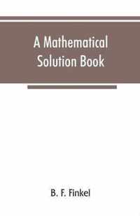 A Mathematical Solution Book. Containing Systematic Solutions of Many of the Most Difficult Problems, Taken from the Leading Authors on Arithmetic and Algebra, Many Problems and Solutions from Geometry, Trigonometry, and Calculus, Many Problems and Soluti