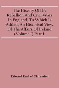 The History Of The Rebellion And Civil Wars In England, To Which Is Added, An Historical View Of The Affairs Of Ireland (Volume I) Part I.