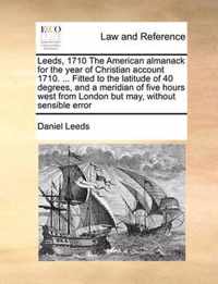 Leeds, 1710 the American Almanack for the Year of Christian Account 1710. ... Fitted to the Latitude of 40 Degrees, and a Meridian of Five Hours West from London But May, Without Sensible Error