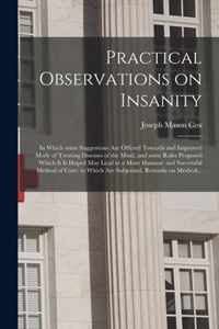 Practical Observations on Insanity; in Which Some Suggestions Are Offered Towards and Improved Mode of Treating Diseases of the Mind, and Some Rules Proposed Which It is Hoped May Lead to a More Humane and Successful Method of Cure