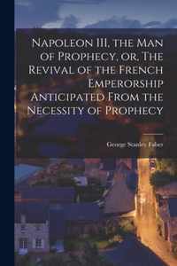 Napoleon III, the Man of Prophecy, or, The Revival of the French Emperorship Anticipated From the Necessity of Prophecy [microform]