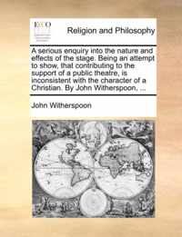 A Serious Enquiry Into the Nature and Effects of the Stage. Being an Attempt to Show, That Contributing to the Support of a Public Theatre, Is Inconsistent with the Character of a Christian. by John Witherspoon, ...