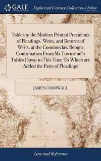 Tables to the Modern Printed Presidents of Pleadings, Writs, and Returns of Writs, at the Common law Being a Continuation From Mr Townsend's Tables Down to This Time To Which are Added the Parts of Pleadings