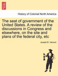 The Seat of Government of the United States. a Review of the Discussions in Congress and Elsewhere, on the Site and Plans of the Federal City, Etc