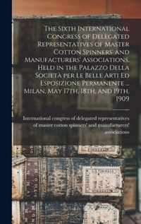 The Sixth International Congress of Delegated Representatives of Master Cotton Spinners' and Manufacturers' Associations, Held in the Palazzo Della Societa per Le Belle Arti Ed Esposizione Permanente ... Milan, May 17th, 18th, and 19th, 1909