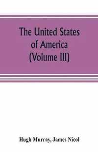 The United States of America (Volume III): their history from the earliest period; their industry, commerce, banking transactions, and national works; their institutions and character, political, social, and literary