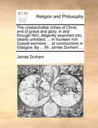 The Unsearchable Riches of Christ, and of Grace and Glory, in and Through Him; Diligently Searched Into, Clearly Unfolded, ... in Fourteen Rich Gospel-Sermons ... at Communions in Glasgow. by ... Mr. James Durham, ...