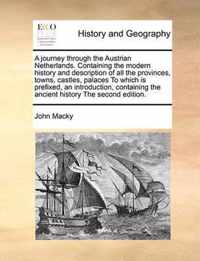 A Journey Through the Austrian Netherlands. Containing the Modern History and Description of All the Provinces, Towns, Castles, Palaces to Which Is Prefixed, an Introduction, Containing the Ancient History the Second Edition.