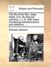 The Life of the REV. Isaac Watts, D.D. by Samuel Johnson, L.L.D. with Notes. Containing Animadversions and Additions. ...