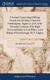 A Sermon Concerning Edifying. Preach'd at All-Saints Church in Northampton, August 11, 1726. at the Triennial Visitation of the Right Reverend Father in God White, Lord Bishop of Peterborough. By N. Clagett,
