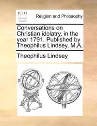 Conversations on Christian Idolatry, in the Year 1791. Published by Theophilus Lindsey, M.A.