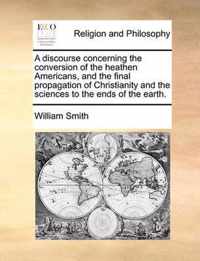 A Discourse Concerning the Conversion of the Heathen Americans, and the Final Propagation of Christianity and the Sciences to the Ends of the Earth.