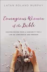 Courageous Women of the Bible Leaving Behind Fear and Insecurity for a Life of Confidence and Freedom