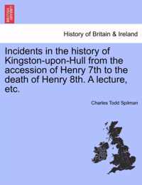 Incidents in the History of Kingston-Upon-Hull from the Accession of Henry 7th to the Death of Henry 8th. a Lecture, Etc.