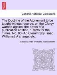 The Doctrine of the Atonement to Be Taught Without Reserve; Or, the Clergy Warned Against the Errors of a Publication Entitled, Tracts for the Times, No. 80.-Ad Clerum [by Isaac Williams]. a Charge, Etc.